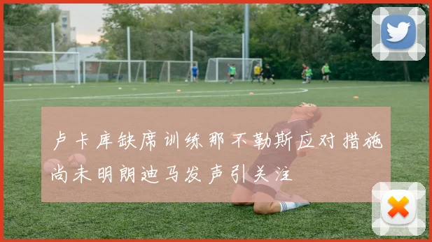 卢卡库缺席训练那不勒斯应对措施尚未明朗迪马发声引关注
