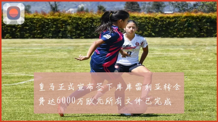 皇马正式宣布签下库库雷利亚转会费达6000万欧元所有文件已完成