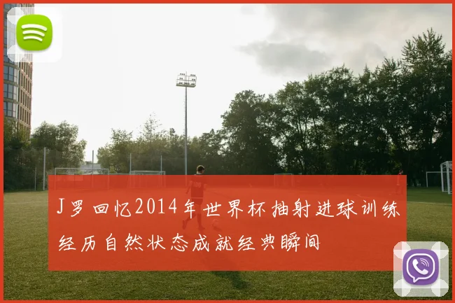 J罗回忆2014年世界杯抽射进球训练经历自然状态成就经典瞬间