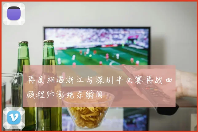 再度相遇浙江与深圳半决赛再战回顾程帅澎绝杀瞬间
