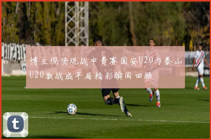 博主现场观战中青赛国安U20与泰山U20激战成平局精彩瞬间回顾