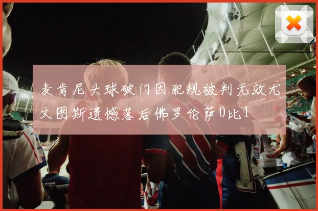 麦肯尼头球破门因犯规被判无效尤文图斯遗憾落后佛罗伦萨0比1