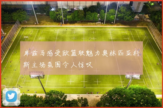 库兹马感受欧篮联魅力奥林匹亚科斯主场氛围令人惊叹