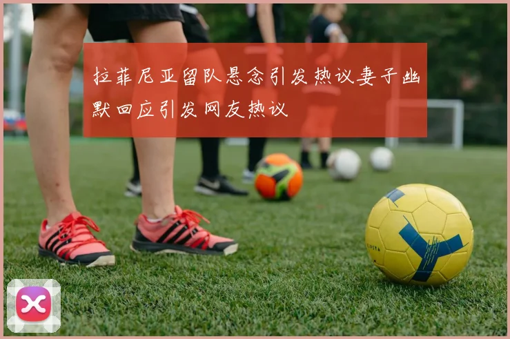 拉菲尼亚留队悬念引发热议妻子幽默回应引发网友热议