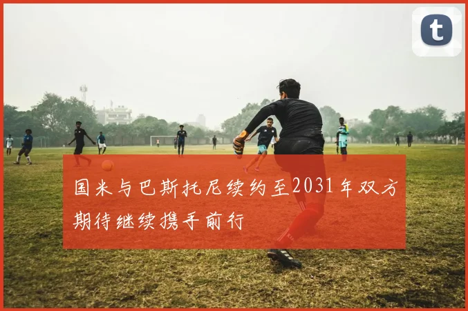 国米与巴斯托尼续约至2031年双方期待继续携手前行