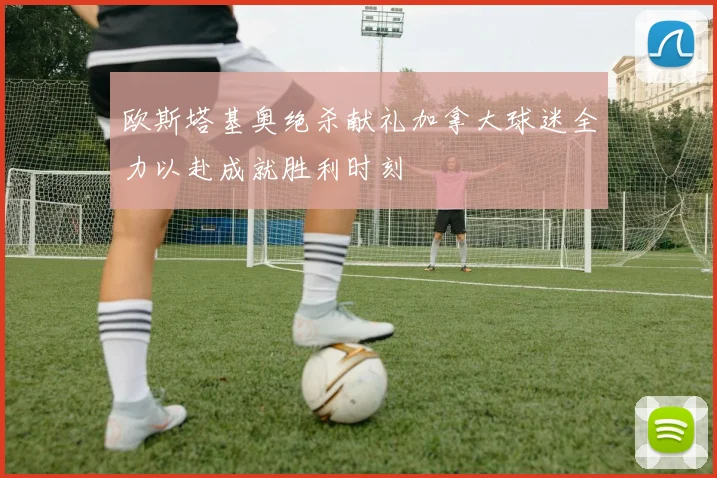 欧斯塔基奥绝杀献礼加拿大球迷全力以赴成就胜利时刻