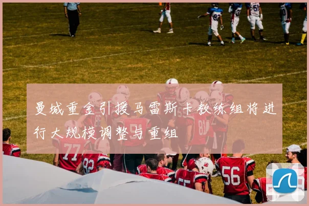曼城重金引援马雷斯卡教练组将进行大规模调整与重组