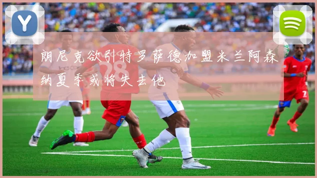朗尼克欲引特罗萨德加盟米兰阿森纳夏季或将失去他