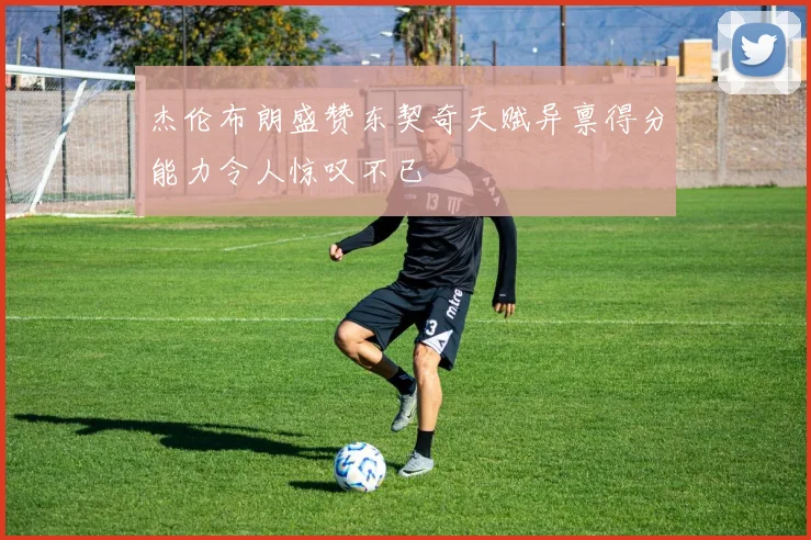 杰伦布朗盛赞东契奇天赋异禀得分能力令人惊叹不已