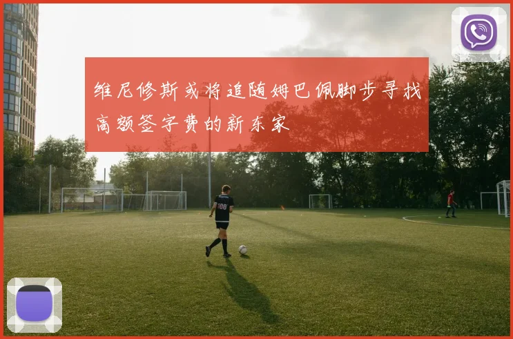 维尼修斯或将追随姆巴佩脚步寻找高额签字费的新东家