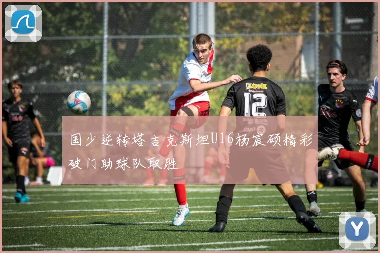 国少逆转塔吉克斯坦U16杨宸硕精彩破门助球队取胜