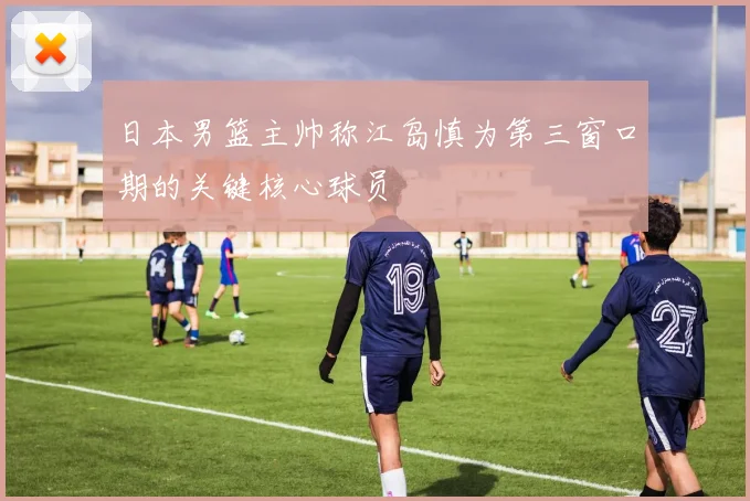 日本男篮主帅称江岛慎为第三窗口期的关键核心球员