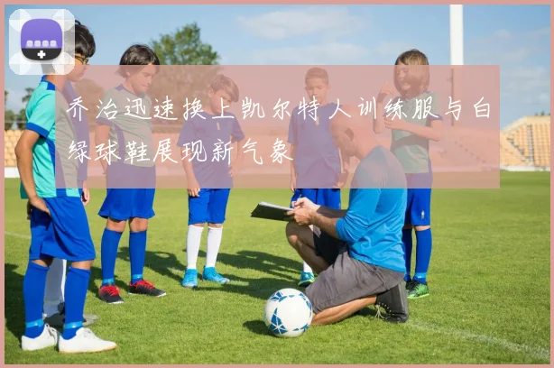 乔治迅速换上凯尔特人训练服与白绿球鞋展现新气象