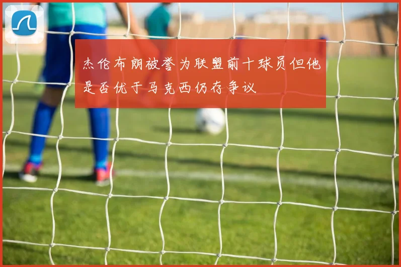杰伦布朗被誉为联盟前十球员但他是否优于马克西仍存争议