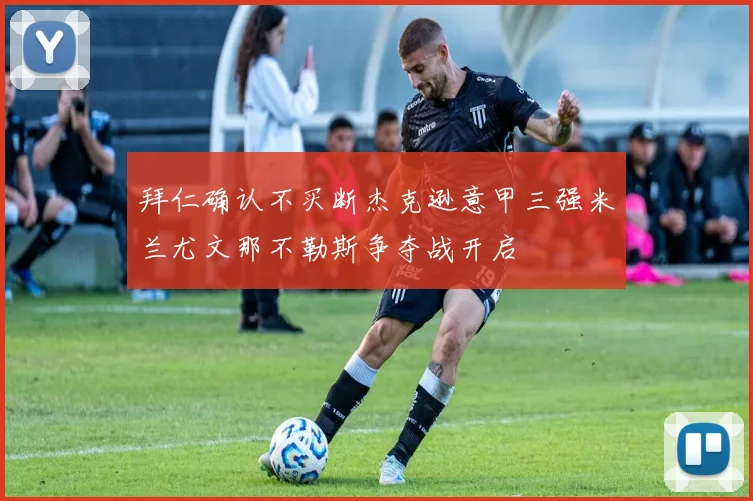 拜仁确认不买断杰克逊意甲三强米兰尤文那不勒斯争夺战开启