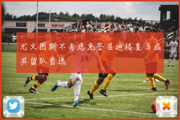 尤文图斯不考虑免签吕迪格皇马成其留队首选
