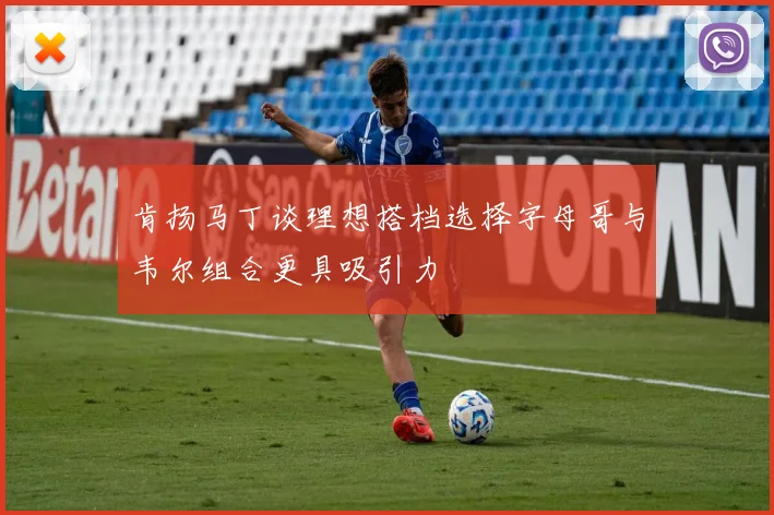 肯扬马丁谈理想搭档选择字母哥与韦尔组合更具吸引力