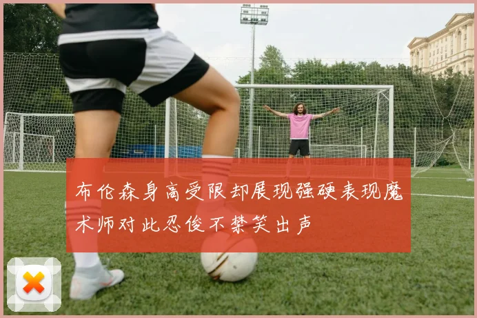 布伦森身高受限却展现强硬表现魔术师对此忍俊不禁笑出声
