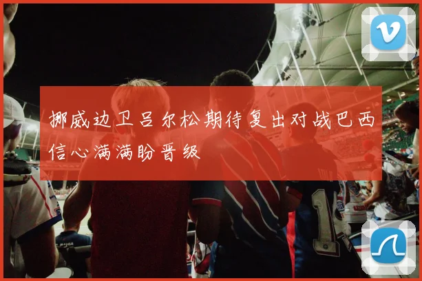 挪威边卫吕尔松期待复出对战巴西信心满满盼晋级