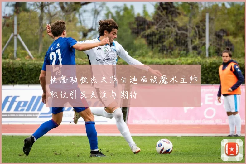 快船助教杰夫范甘迪面试魔术主帅职位引发关注与期待