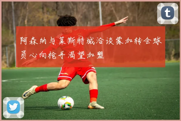 阿森纳与莱斯特城洽谈蒙加转会球员心向枪手渴望加盟
