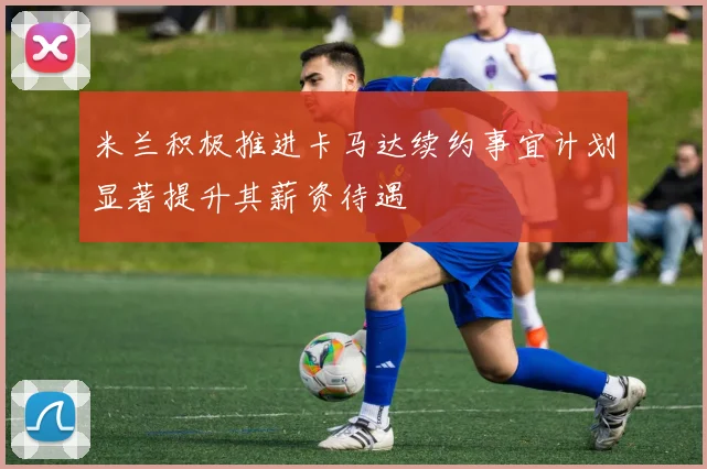 米兰积极推进卡马达续约事宜计划显著提升其薪资待遇