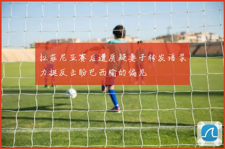 拉菲尼亚赛后遭质疑妻子转发语录力挺反击盼巴西输的偏见