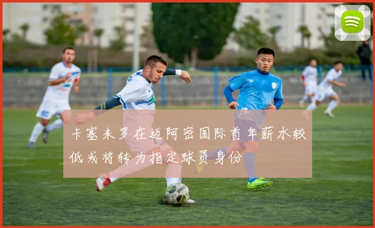 卡塞米罗在迈阿密国际首年薪水较低或将转为指定球员身份