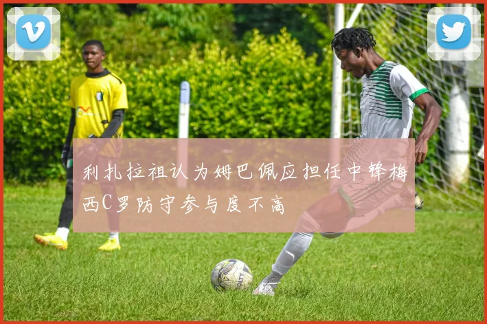 利扎拉祖认为姆巴佩应担任中锋梅西C罗防守参与度不高