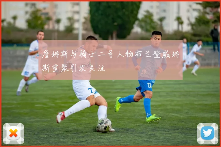 詹姆斯与骑士二号人物布兰登威姆斯重聚引发关注
